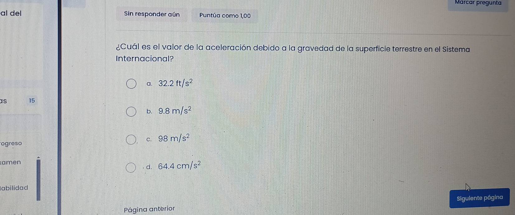 Marcar pregunta
al del Sin responder aún Puntúa como 1,00
¿Cuál es el valor de la aceleración debido a la gravedad de la superficie terrestre en el Sistema
Internacional?
a. 32.2ft/s^2
as 15
b. 9.8m/s^2
c. 98m/s^2
ogreso
(amen
d. 64.4cm/s^2
abilidad
Siguiente página
Página anterior