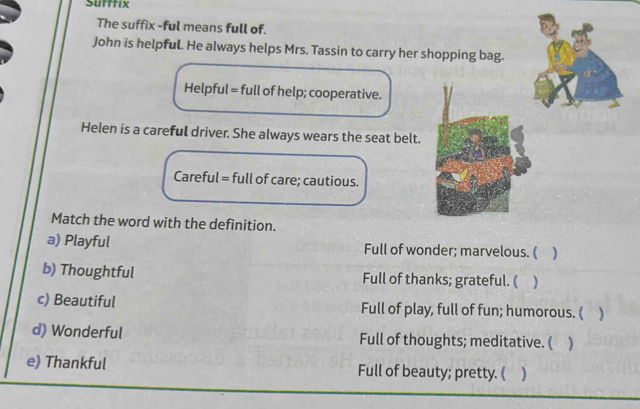 Sufffix
The suffix -ful means full of.
John is helpful. He always helps Mrs. Tassin to carry her shopping bag.
Helpful = full of help; cooperative.
Helen is a careful driver. She always wears the seat belt.
Careful = full of care; cautious.
Match the word with the definition.
a) Playful Full of wonder; marvelous. ( )
b) Thoughtful Full of thanks; grateful. ( )
c) Beautiful Full of play, full of fun; humorous. ( )
d) Wonderful Full of thoughts; meditative. ( )
e) Thankful Full of beauty; pretty. ( )