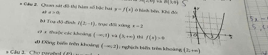 A(2;0) và B(3;0)
Cầu 2. Quan sát đồ thị hàm số bậc hai y=f(x) ở hình bên. Khi đó: 
a) a>0; 
b) Toạ độ đỉnh I(2;-1) , trục đối xứng x=2
c) x thuộc các khoảng (-∈fty ;1) và (3;+∈fty ) thì f(x)>0
d) Đồng biến trên khoảng (-∈fty ;2); nghịch biến trên khoảng (2;+∈fty )
» Câu 3. Cho parabol (P)