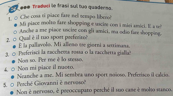 ●●● Traduci le frasi sul tuo quaderno.
1. ○ Che cosa ti piace fare nel tempo libero?
Mi piace molto fare shopping e uscire con i miei amici. E a te?
Anche a me piace uscire con gli amici, ma odio fare shopping.
2. ○ Qual è il tuo sport preferito?
È la pallavolo. Mi alleno tre giorni a settimana.
3. Preferisci la racchetta rossa o la racchetta gialla?
Non so. Per me è lo stesso.
4. Non mi piace il nuoto.
Neanche a me. Mi sembra uno sport noioso. Preferisco il calcio.
5. Perché Giovanni è nervoso?
Non è nervoso, è preoccupato perché il suo cane è molto stanco.