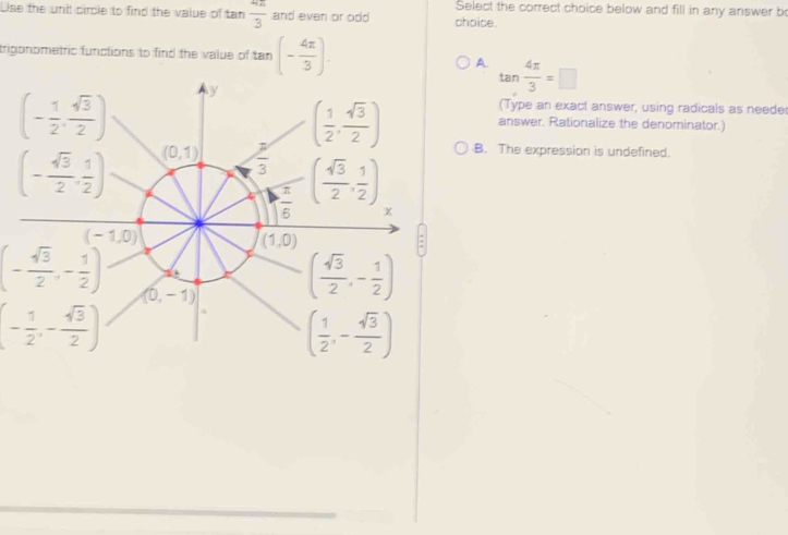 Select the correct choice below and fill in any answer be
Use the unit circle to find the value of t n 4π /3  and even or odd choice.
trigonometric functions to find the value of tan (- 4π /3 ).
A. tan  4π /3 =□
(Type an exact answer, using radicals as neede
answer. Rationalize the denominator.)
B. The expression is undefined.
(- sqrt(3)/2 ,- 1/2 )
(- 1/2 ,- sqrt(3)/2 )