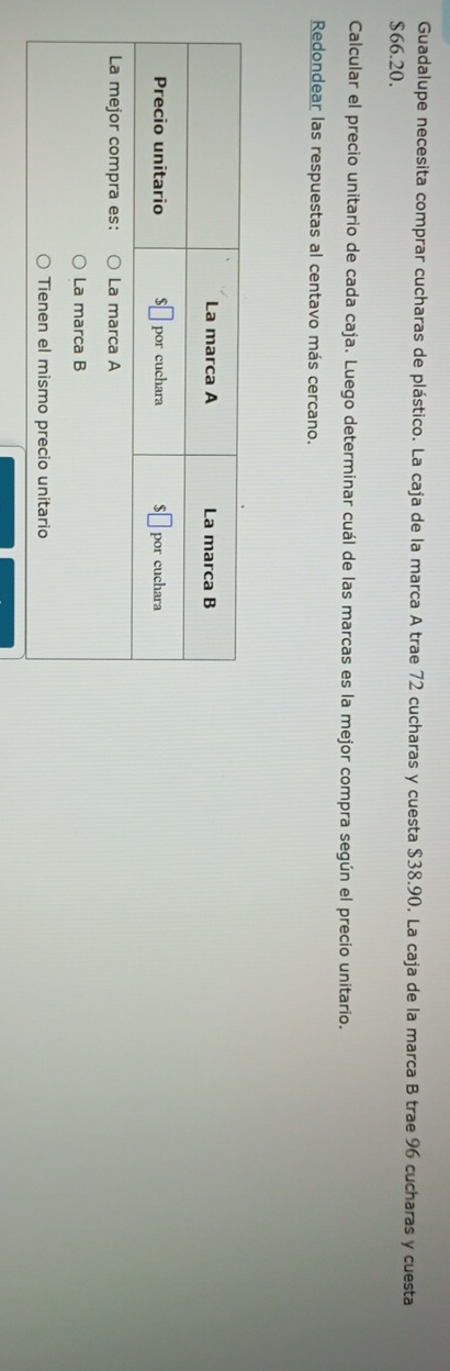 Guadalupe necesita comprar cucharas de plástico. La caja de la marca A trae 72 cucharas y cuesta $38.90. La caja de la marca B trae 96 cucharas y cuesta
$66.20.
Calcular el precio unitario de cada caja. Luego determinar cuál de las marcas es la mejor compra según el precio unitario.
Redondear las respuestas al centavo más cercano.