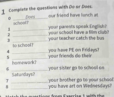 Complete the questions with Do or Does. 
0 _Does our friend have lunch at 
school? 
_1 
your parents speak English? 
_2 
your school have a film club? 
3 _your teacher catch the bus 
to school? 
4 _you have PE on Fridays? 
5 _your friends do their 
homework? 
6 _your sister go to school on 
Saturdays? 
7 _your brother go to your school? 
8 _you have art on Wednesdays? 
Match the questions from Exercise 1 with the