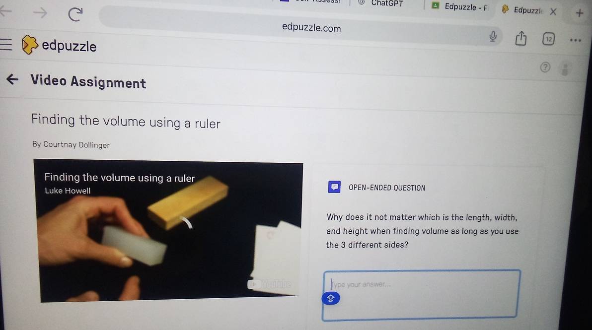 ChatGPT Edpuzzle - F Edpuzzle X + 
edpuzzle.com … 
edpuzzle 
12 
Video Assignment 
Finding the volume using a ruler 
By Courtnay Dollinger 
OPEN-ENDED QUESTION 
Why does it not matter which is the length, width, 
and height when finding volume as long as you use 
the 3 different sides? 
Type your answer...