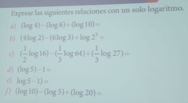 Exprese las siguientes relaciones con un solo logaritmo. 
a) (log 4)-(log 6)+(log 10)=
b) (4log 2)-(6log 3)+log 2^3=
c) ( 1/2 log 16)-( 1/3 log 64)+( 1/3 log 27)=
d) (log 5)-1=
e) log 5-1)=
(log 10)-(log 5)+(log 20)=