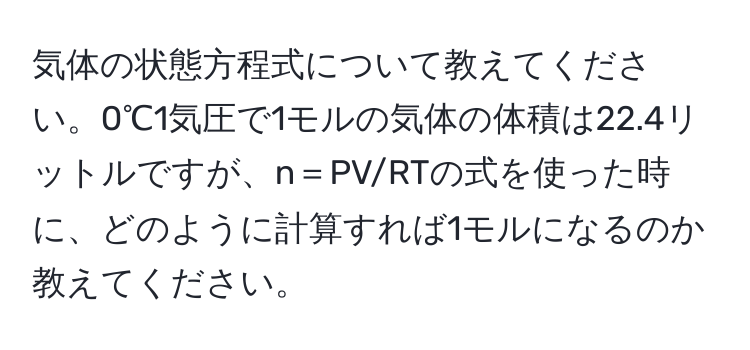 気体の状態方程式について教えてください。0℃1気圧で1モルの気体の体積は22.4リットルですが、n＝PV/RTの式を使った時に、どのように計算すれば1モルになるのか教えてください。