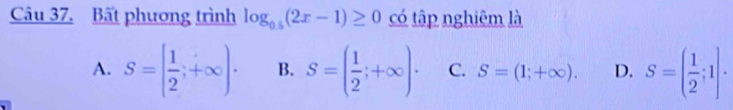 Bất phương trình log _0.5(2x-1)≥ 0 có tập nghiêm là
A. S=[ 1/2 ;+∈fty )· B. S=( 1/2 ;+∈fty )· C. S=(1;+∈fty ). D. S=( 1/2 ;1)·