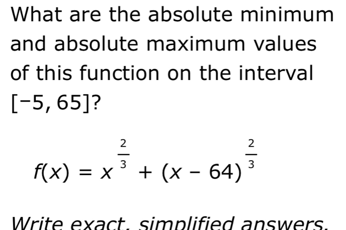 What are the absolute minimum 
and absolute maximum values 
of this function on the interval
[-5,65] ?
f(x)=x^(frac 2)3+(x-64)^ 2/3 
Write exact. simplified answers.