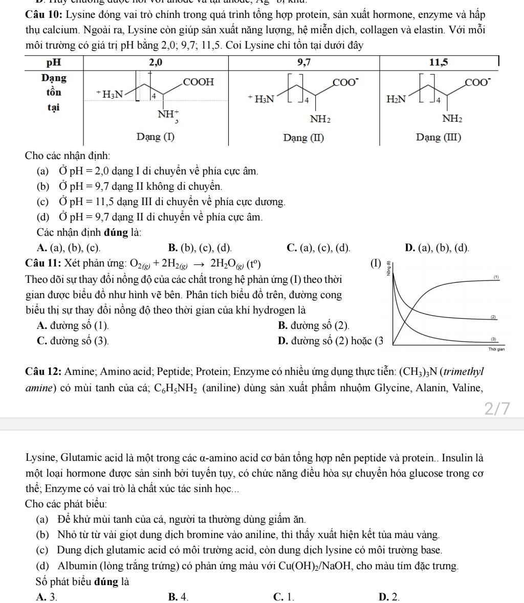 Lysine đóng vai trò chính trong quá trình tổng hợp protein, sản xuất hormone, enzyme và hấp
thụ calcium. Ngoài ra, Lysine còn giúp sản xuất năng lượng, hệ miễn dịch, collagen và elastin. Với mỗi
môi trường có giá trị pH bằng 2,0; 9,7; 11,5. Coi Lysine chỉ tồn tại dưới đây
(a) vector OpH=2,0 0 dạng I di chuyền về phía cực âm.
(b) OpH=9,7 dạng II không di chuyển.
(c) OpH=11,5 dang III di chuyền về phía cực dương.
(d) vector OpH=9,7 dạng II di chuyển về phía cực âm.
Các nhận định đúng là:
A. (a), (b), (c). B. (b), (c), (d) C. (a),(c),(d). D. (a),(b),(d)
Câu 11: Xét phản ứng: O_2(g)+2H_2(g)to 2H_2O_(g)(t^0) (I)
Theo dõi sự thay đổi nồng độ của các chất trong hệ phản ứng (I) theo thời
(
gian được biểu đồ như hình vẽ bên. Phân tích biểu đồ trên, đường cong
biểu thị sự thay đổi nồng độ theo thời gian của khí hydrogen là
(2)
A. đường số (1). B. đường shat o(2).
C. đường số (3). D. đường 50°
6 (2) hoặc (3
(3)
  
Câu 12: Amine; Amino acid; Peptide; Protein; Enzyme có nhiều ứng dụng thực tiễn: (CH_3) 3N(trimethyl
amine) có mùi tanh của cá; C_6H_5NH_2 (aniline) dùng sản xuất phầm nhuộm Glycine, Alanin, Valine,
2/7
Lysine, Glutamic acid là một trong các α-amino acid cơ bản tổng hợp nên peptide và protein.. Insulin là
một loại hormone được sản sinh bởi tuyến tụy, có chức năng điều hòa sự chuyển hóa glucose trong cơ
thể; Enzyme có vai trò là chất xúc tác sinh học...
Cho các phát biểu:
(a) Để khử mùi tanh của cá, người ta thường dùng giấm ăn.
(b) Nhỏ từ từ vài giọt dung dịch bromine vào aniline, thì thấy xuất hiện kết tủa màu vàng.
(c) Dung dịch glutamic acid có môi trường acid, còn dung dịch lysine có môi trường base.
(d) Albumin (lòng trắng trứng) có phản ứng màu với Cu(OH)_2/NaOH I, cho màu tím đặc trưng.
ố phát biểu đúng là
A. 3. B. 4. C. 1. D. 2.