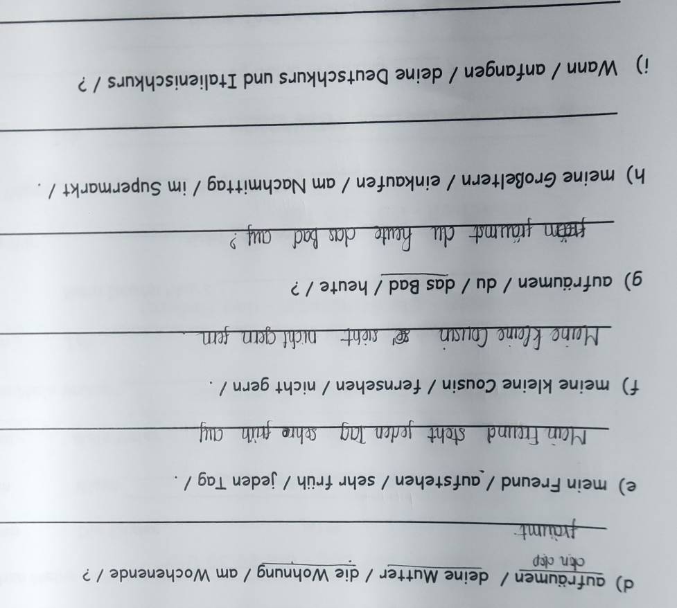 aufräumen / deine Mutter / die Wohnung / am Wochenende / ? 
clop 
_ 
e) mein Freund / aufstehen / sehr früh / jeden Tag / . 
_ 
f) meine kleine Cousin / fernsehen / nicht gern / . 
_ 
g) aufräumen / du / das Bad / heute / ? 
_ 
h) meine Großeltern / einkaufen / am Nachmittag / im Supermarkt / . 
_ 
i) Wann / anfangen / deine Deutschkurs und Italienischkurs / ? 
_