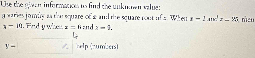 Use the given information to find the unknown value:
y varies jointly as the square of x and the square root of z. When x=1 and z=25 , then
y=10. Find y when x=6 and z=9.
y=□ hel p (numbers)