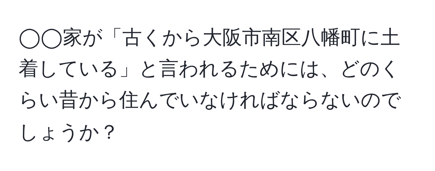 ◯◯家が「古くから大阪市南区八幡町に土着している」と言われるためには、どのくらい昔から住んでいなければならないのでしょうか？