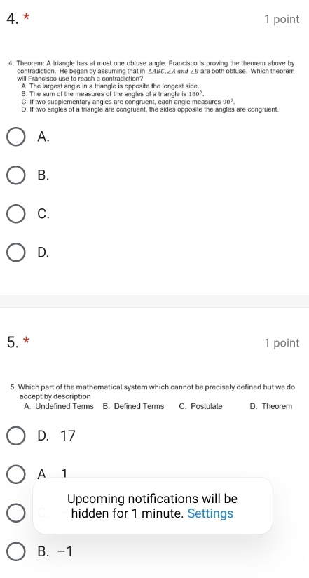 Theorem: A triangle has at most one obtuse angle. Francisco is proving the theorem above by
contradiction. He began by assuming that in △ ABC , ∠A and ∠ B are both obtuse. Which theorem
will Francisco use to reach a contradiction?
A. The largest angle in a triangle is opposite the longest side.
B. The sum of the measures of the angles of a triangle is 180°.
C. If two supplementary angles are congruent, each angle measures 90°.
D. If two angles of a triangle are congruent, the sides opposite the angles are congruent.
A.
B.
C.
D.
5. * 1 point
5. Which part of the mathematical system which cannot be precisely defined but we do
accept by description
A. Undefined Terms B. Defined Terms C. Postulate D. Theorem
D. 17
A 1
Upcoming notifications will be
hidden for 1 minute. Settings
B. -1