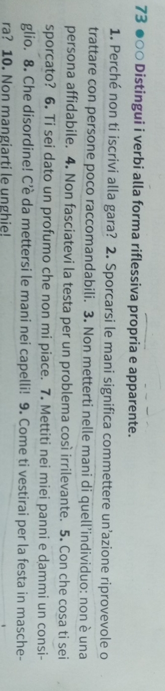 73 ●○○ Distingui i verbi alla forma riflessiva propria e apparente. 
1. Perché non ti iscrivi alla gara? 2. Sporcarsi le mani significa commettere un’azione riprovevole o 
trattare con persone poco raccomandabili. 3. Non metterti nelle mani di quell’individuo: non è una 
persona affidabile. 4. Non fasciatevi la testa per un problema così irrilevante. 5. Con che cosa ti sei 
sporcato? 6. Ti sei dato un profumo che non mi piace. 7. Mettiti nei miei panni e dammi un consi- 
glio. 8. Che disordine! C’è da mettersi le mani nei capelli! 9. Come ti vestirai per la festa in masche- 
ra? 10. Non mangiarti le unghie!