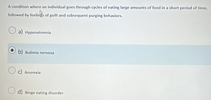 A condition where an individual goes through cycles of eating large amounts of food in a short period of time,
followed by feelings of guilt and subsequent purging behaviors.
a) Hyponatremia
b) Bulimia nervosa
C) Anorexia
d) Binge eating disorder