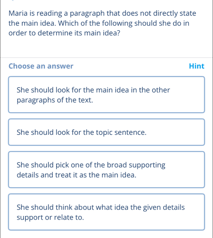 Maria is reading a paragraph that does not directly state
the main idea. Which of the following should she do in
order to determine its main idea?
Choose an answer Hint
She should look for the main idea in the other
paragraphs of the text.
She should look for the topic sentence.
She should pick one of the broad supporting
details and treat it as the main idea.
She should think about what idea the given details
support or relate to.