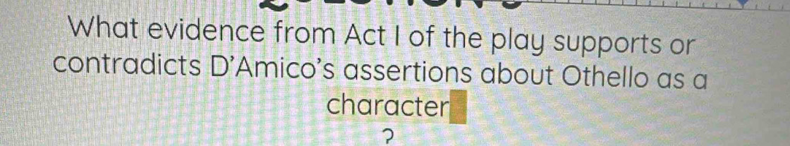 What evidence from Act I of the play supports or 
contradicts D' Amico's assertions about Othello as a 
character 
?