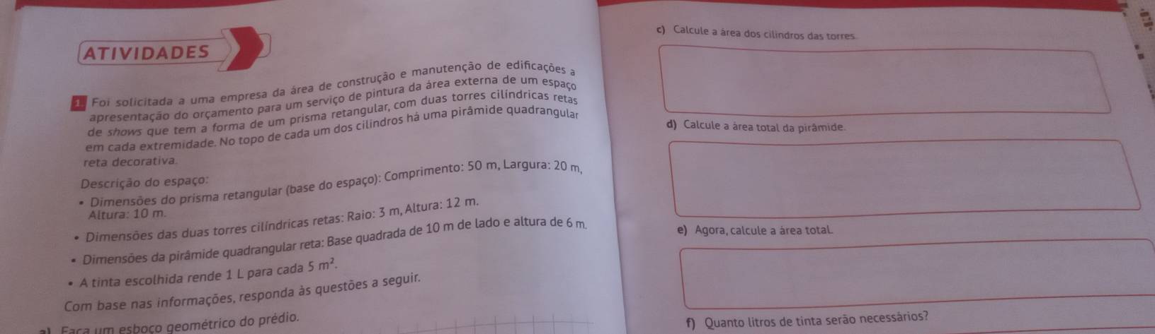 Calcule a área dos cilindros das torres. 
ATIVIDADES 
Foi solicitada a uma empresa da área de construção e manutenção de edificações a 
apresentação do orçamento para um serviço de pintura da área externa de um espaço 
de shows que tem a forma de um prisma retangular, com duas torres cilíndricas retas 
d) Calcule a área total da pirâmide. 
em cada extremidade. No topo de cada um dos cilindros há uma pirâmíde quadrangular 
reta decorativa. 
Descrição do espaço: 
Dimensões do prisma retangular (base do espaço): Comprimento: 50 m, Largura: 20 m, 
Altura: 10 m. 
Dimensões das duas torres cilíndricas retas: Raio: 3 m,Altura: 12 m. 
Dimensões da pirâmide quadrangular reta: Base quadrada de 10 m de lado e altura de 6 m
e) Agora, calcule a área total. 
A tinta escolhida rende 1 L para cada 5m^2. 
Com base nas informações, responda às questões a seguir. 
al. Faça um esboço geométrico do prédio. 
f) Quanto litros de tinta serão necessários?