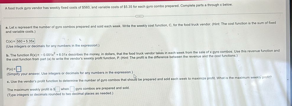 A food truck gyro vendor has weekly fixed costs of $560, and variable costs of $5.35 for each gyro combo prepared. Complete parts a through c below. 
a. Let x represent the number of gyro combos prepared and sold each week. Write the weekly cost function, C, for the food truck vendor. (Hint: The cost function is the sum of fixed 
and variable costs.
C(x)=encloselongdiv 560+5.35x
(Use integers or decimals for any numbers in the expression.) 
b. The function R(x)=-0.001x^2+8.01x describes the money, in dollars, that the food truck vendor takes in each week from the sale of x gyro combos. Use this revenue function and 
the cost function from part (a) to write the vendor's weekly profit function, P. (Hint: The profit is the difference between the revenue and the cost functions.)
P(x)=□
(Simplify your answer. Use integers or decimals for any numbers in the expression.) 
c. Use the vendor's profit function to determine the number of gyro combos that should be prepared and sold each week to maximize profit. What is the maximum weekly profit? 
The maximum weekly profit is ! 5□ when □ gyro combos are prepared and sold. 
(Type integers or decimals rounded to two decimal places as needed.)