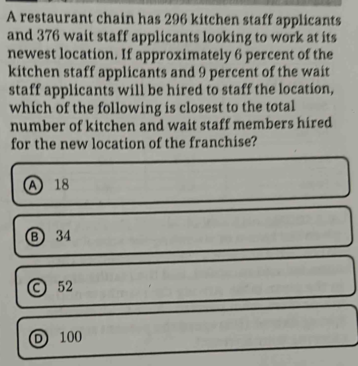 A restaurant chain has 296 kitchen staff applicants
and 376 wait staff applicants looking to work at its
newest location. If approximately 6 percent of the
kitchen staff applicants and 9 percent of the wait
staff applicants will be hired to staff the location,
which of the following is closest to the total
number of kitchen and wait staff members hired
for the new location of the franchise?
A 18
Ⓑ 34
52
D 100