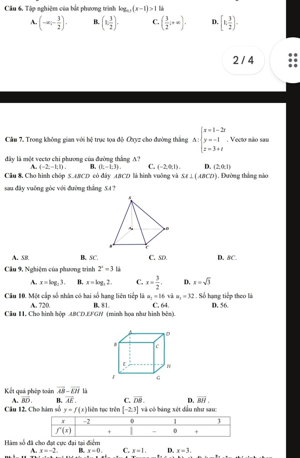 Tập nghiệm của bất phương trình log _0.5(x-1)>1 là
A. (-∈fty ;- 3/2 ). B. (1; 3/2 ). C. ( 3/2 ;+∈fty ). D. [1; 3/2 ).
2 / 4
Câu 7. Trong không gian với hệ trục tọa độ Oxyz cho đường thắng △ :beginarrayl x=1-2t y=-1 z=3+tendarray.. Vectơ nào sau
đây là một vectơ chi phương của đường thắng Δ?
A. (-2;-1;1). B. (1;-1;3). C. (-2;0;1). D. (2;0;1)
Câu 8. Cho hình chóp S.ABCD có đáy ABCD là hình vuông và SA⊥ (ABCD). Đường thắng nào
sau đây vuông góc với đường thăng SA?
A. SB. B. SC. C. SD. D. BC.
Câu 9. Nghiệm của phương trình 2^x=3 là
A. x=log _23. B. x=log _32. C. x= 3/2 . D. x=sqrt(3)
Câu 10. Một cấp số nhân có hai số hạng liên tiếp là u_2=16 và u_3=32. Số hạng tiếp theo là
A. 720. B. 81. C. 64. D. 56.
Câu 11. Cho hình hộp ABCD.EFGH (minh họa như hình bên).
Kết quả phép toán vector AB-vector EH là
A. vector BD. B. vector AE. C. vector DB. D. vector BH.
Câu 12. Cho hàm số y=f(x) liên tục trên [-2;3] và có bảng xét dấu như sau:
Hàm số đã cho đạt cực đại tại điểm
A. x=-2. B. x=0. C. x=1. D. x=3.
4