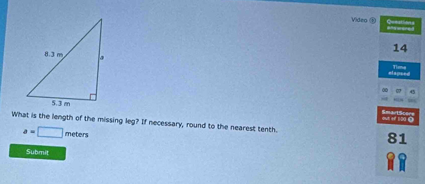 Video 0 Questions 
answered 
14 
Time 
elapsed 
00 07 45 
SmartScore 
out ef 100 0 
What is the length of the missing leg? If necessary, round to the nearest tenth. 81
a=□ meters
Submit