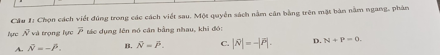 Chọn cách viết dúng trong các cách viết sau. Một quyền sách nằm cân bằng trên mặt bàn nằm ngang, phản
lực vector N và trọng lực vector P tác dụng lên nó cân bằng nhau, khi đó:
D. N+P=0.
A. vector N=-vector P.
B. vector N=vector P.
C. |vector N|=-|vector P|.