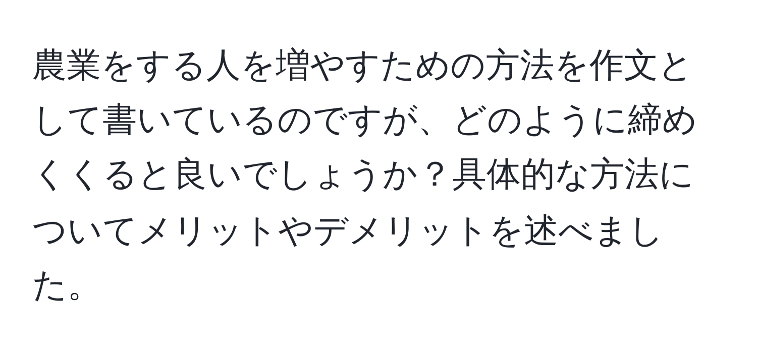 農業をする人を増やすための方法を作文として書いているのですが、どのように締めくくると良いでしょうか？具体的な方法についてメリットやデメリットを述べました。