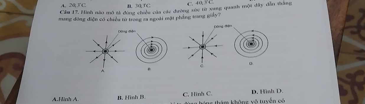 A. 20,3°C. B. 30, 3 C
C. 40, 3°C
Câu 17. Hình nào mô tả đúng chiều của các đường sức từ xung quanh một dây dẫn thắng
mang dòng điện có chiều từ trong ra ngoài mặt phẳng trang giấy?
Dòng điện
Dòng
c
D.
A.
D.
A.Hình A. B. Hình B. C. Hình C. D. Hình D.
g hóng thám không vô tuyến có