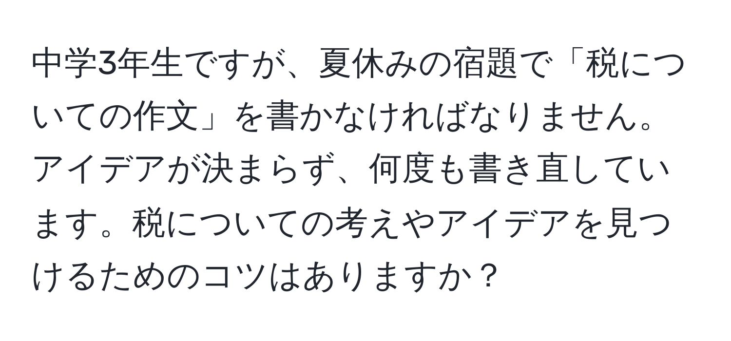 中学3年生ですが、夏休みの宿題で「税についての作文」を書かなければなりません。アイデアが決まらず、何度も書き直しています。税についての考えやアイデアを見つけるためのコツはありますか？