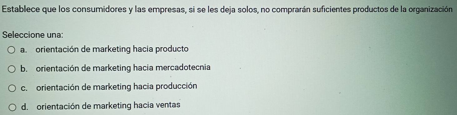 Establece que los consumidores y las empresas, si se les deja solos, no comprarán suficientes productos de la organización
Seleccione una:
a. orientación de marketing hacia producto
b. orientación de marketing hacia mercadotecnia
c. orientación de marketing hacia producción
d. orientación de marketing hacia ventas