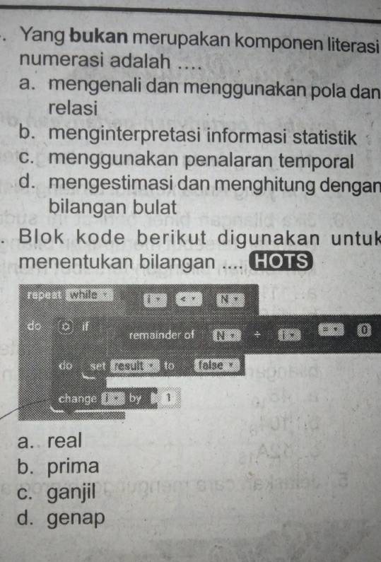 Yang bukan merupakan komponen literasi
numerasi adalah ....
a. mengenali dan menggunakan pola dan
relasi
b. menginterpretasi informasi statistik
c. menggunakan penalaran temporal
d. mengestimasi dan menghitung dengan
bilangan bulat
. Blok kode berikut digunakan untuk
menentukan bilangan .... HOTS
repeat ___
do o if remainder of
do set i d to false 
change by 1
a. real
b. prima
c. ganjil
d. genap