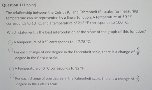 The relationship between the Celsius (C) and Fahrenheit (F) scales for measuring
temperature can be represented by a linear function. A temperature of 50°F
corresponds to 10°C , and a temperature of 212°F corresponds to 100°C. 
Which statement is the best interpretation of the slope of the graph of this function?
A temperature of 0°F corresponds to -17.78°C.
For each change of one degree in the Fahrenheit scale, there is a change of  9/5 
degree in the Celsius scale.
A temperature of 0°C corresponds to 32°F.
For each change of one degree in the Fahrenheit scale, there is a change of  5/9 
degree in the Celsius scale.