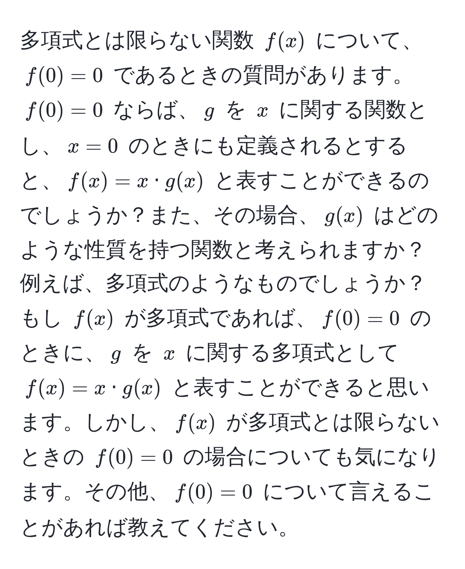 多項式とは限らない関数 $f(x)$ について、$f(0) = 0$ であるときの質問があります。$f(0) = 0$ ならば、$g$ を $x$ に関する関数とし、$x = 0$ のときにも定義されるとすると、$f(x) = x · g(x)$ と表すことができるのでしょうか？また、その場合、$g(x)$ はどのような性質を持つ関数と考えられますか？例えば、多項式のようなものでしょうか？もし $f(x)$ が多項式であれば、$f(0) = 0$ のときに、$g$ を $x$ に関する多項式として $f(x) = x · g(x)$ と表すことができると思います。しかし、$f(x)$ が多項式とは限らないときの $f(0) = 0$ の場合についても気になります。その他、$f(0) = 0$ について言えることがあれば教えてください。