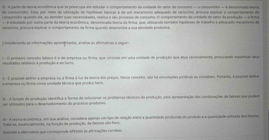 A parte da teoria econômica que se preocupa em estudar o comportamento da unidade do setor de consumo — o consumidor — é denominada teoria
do consumidor. Esta, por meio da utilização de hipóteses básicas e de um mecanismo adequado de raciocínio, procura explicar o comportamento do
consumidor quando ele, ao atender suas necessidades, realiza o seu processo de consumo. O comportamento da unidade do setor da produção -- a firma
— é estudado por outra parte da teoria econômica, denominada teoria da firma, que, utilizando também hipóteses de trabalho e adequado mecanismo de
raciocínio, procura explicar o comportamento da firma quando desenvolve a sua atividade produtiva.
Considerando as informações apresentadas, analise as afirmativas a seguir:
1 - O primeiro conceito básico é o de empresa ou firma, que consiste em uma unidade de produção que atua racionalmente, procurando maximizar seus
resultados relativos à produção e ao lucro.
II - É possível definir a empresa ou a firma à luz da teoria dos preços. Nesse conceito, não há vinculações jurídicas ou contábeis. Portanto, é possível definir
a empresa ou firma como unidade técnica que produz bens.
III - A função de produção identifica a forma de solucionar os problemas técnicos da produção, pela apresentação das combinações de fatores que podem
ser utilizados para o desenvolvimento do processo produtivo.
IV - A teoria econômica, em sua análise, considera apenas um tipo de relação entre a quantidade produzida do produto e a quantidade utilizada dos fatores.
Trata-se, essencialmente, na função de produção, de fatores são fixos.
Assinale a alternativa que corresponde APENAS às afirmações corretas.