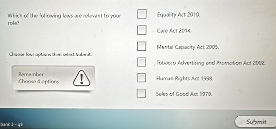 Which of the following laws are relevant to your Equality Act 2010. 
role? 
Care Act 2014. 
Mental Capacity Act 2005. 
Choose four options then select Submit. 
Tobacco Advertising and Promotion Act 2002. 
Remember 
Choose 4 options I 
Human Rights Act 1998. 
Sales of Good Act 1979. 
bank 3 - q3 Sumit