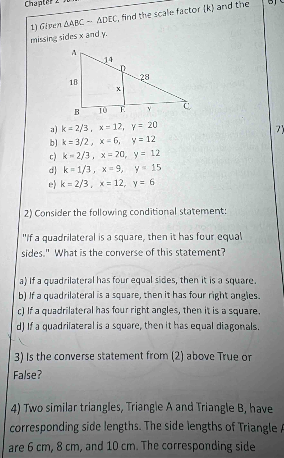 Chapter 2 
1) Given △ ABCsim △ DEC , find the scale factor (k) and the
missing sides x and y.
a) k=2/3, x=12, y=20 7)
b) k=3/2, x=6, y=12
c) k=2/3, x=20, y=12
d) k=1/3, x=9, y=15
e) k=2/3, x=12, y=6
2) Consider the following conditional statement:
"If a quadrilateral is a square, then it has four equal
sides." What is the converse of this statement?
a) If a quadrilateral has four equal sides, then it is a square.
b) If a quadrilateral is a square, then it has four right angles.
c) If a quadrilateral has four right angles, then it is a square.
d) If a quadrilateral is a square, then it has equal diagonals.
3) Is the converse statement from (2) above True or
False?
4) Two similar triangles, Triangle A and Triangle B, have
corresponding side lengths. The side lengths of Triangle A
are 6 cm, 8 cm, and 10 cm. The corresponding side