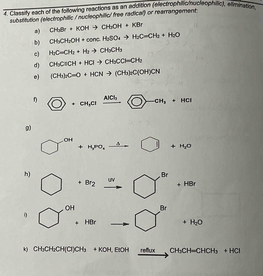 Classify each of the following reactions as an addition (electrophilic/nucleophilic), elimination, 
substitution (electrophilic / nucleophilic/ free radical) or rearrangement: 
a) CH_3Br+KOHto CH_3OH+KBr
b) CH_3CH_2OH+conc.H_2SO_4to H_2C=CH_2+H_2O
c) H_2C=CH_2+H_2to CH_3CH_3
d) CH_3Cequiv CH+HClto CH_3CCl=CH_2
e) (CH_3)_2C=O+HCNto (CH_3)_2C(OH)CN
f) C>+CH_3Clxrightarrow AlCl_3
g)
□^(OH)+H_3PO_4xrightarrow △ □ +H_2O
h)
+Br_2 UV □^(Br)+HBr
OH 
B r 
i) □  +HBr  1/2  □ frac  +H_2O
C_
_  
k) CH_3CH_2CH(Cl)CH_3+KOH, EtOH reflu X CH_3CH=CHCH_3+HCl