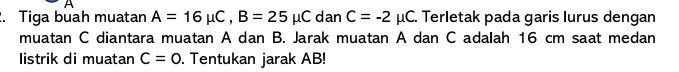 Tiga buah muatan A=16mu C, B=25mu C dan C=-2mu C C. Terletak pada garis lurus dengan 
muatan C diantara muatan A dan B. Jarak muatan A dan C adalah 16 cm saat medan 
listrik di muatan C=0. Tentukan jarak AB!