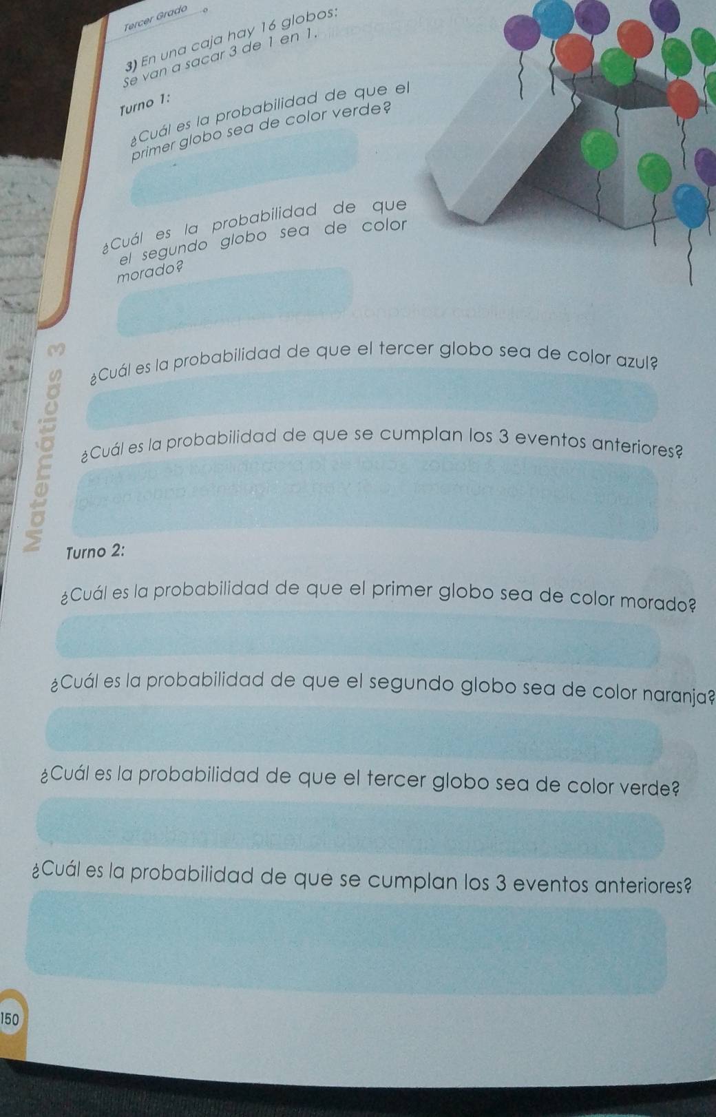 Tercer Grado 
)En una caja hay 16 globos: 
Se van a sacar 3 de 1 en 1. 
Turno 1: 
¿Cuál es la probabilidad de que el 
primer globo sea de color verde? 
¿Cuál es la probabilidad de que 
el segundo globo sea de color 
morado? 
¿Cuál es la probabilidad de que el tercer globo sea de color azul? 
£Cuál es la probabilidad de que se cumplan los 3 eventos anteriores? 
Turno 2: 
¿Cuál es la probabilidad de que el primer globo sea de color morado? 
¿Cuál es la probabilidad de que el segundo globo sea de color naranja? 
¿Cuál es la probabilidad de que el tercer globo sea de color verde? 
¿Cuál es la probabilidad de que se cumplan los 3 eventos anteriores? 
150