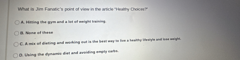 What is Jim Fanatic’s point of view in the article “Healthy Choices?”
A. Hitting the gym and a lot of weight training.
B. None of these
C. A mix of dieting and working out is the best way to live a healthy lifestyle and lose weight.
D. Using the dynamic diet and avoiding empty carbs.