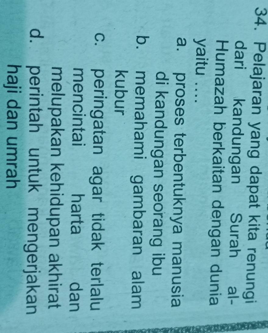 Pelajaran yang dapat kita renungi
dari kandungan Surah al-
Humazah berkaitan dengan dunia
yaitu ....
a. proses terbentuknya manusia
di kandungan seorang ibu
b. memahami gambaran alam
kubur
c. peringatan agar tidak terlalu
mencintai harta dan
melupakan kehidupan akhirat
d. perintah untuk mengerjakan
haji dan umrah