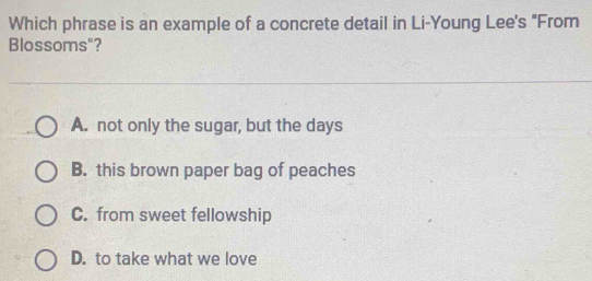 Which phrase is an example of a concrete detail in Li-Young Lee's "From
Blossoms"?
A. not only the sugar, but the days
B. this brown paper bag of peaches
C. from sweet fellowship
D. to take what we love