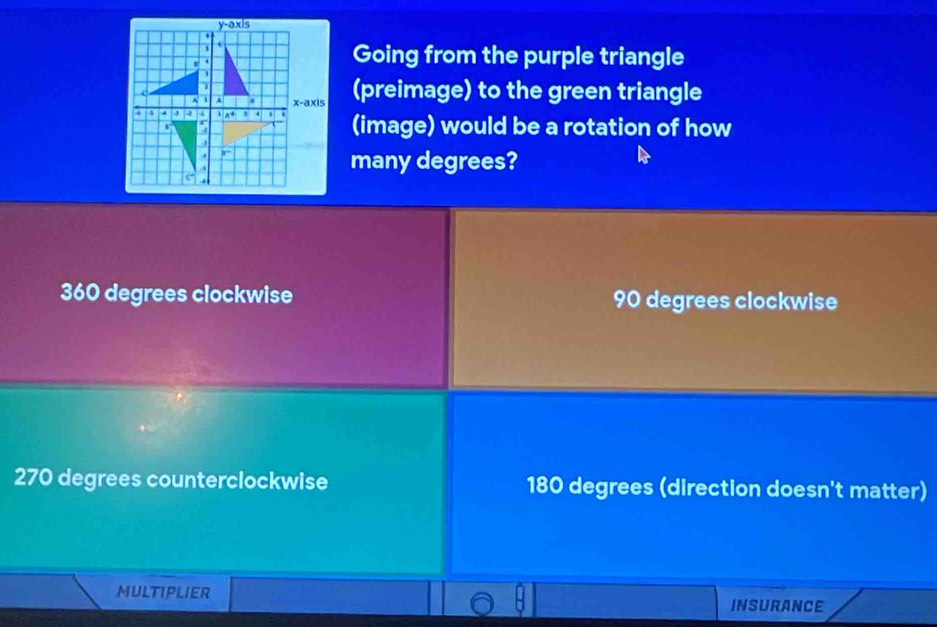 Going from the purple triangle
(preimage) to the green triangle
(image) would be a rotation of how
many degrees?
360 degrees clockwise 90 degrees clockwise
270 degrees counterclockwise 180 degrees (direction doesn't matter)
MULTIPLIER
INSURANCE