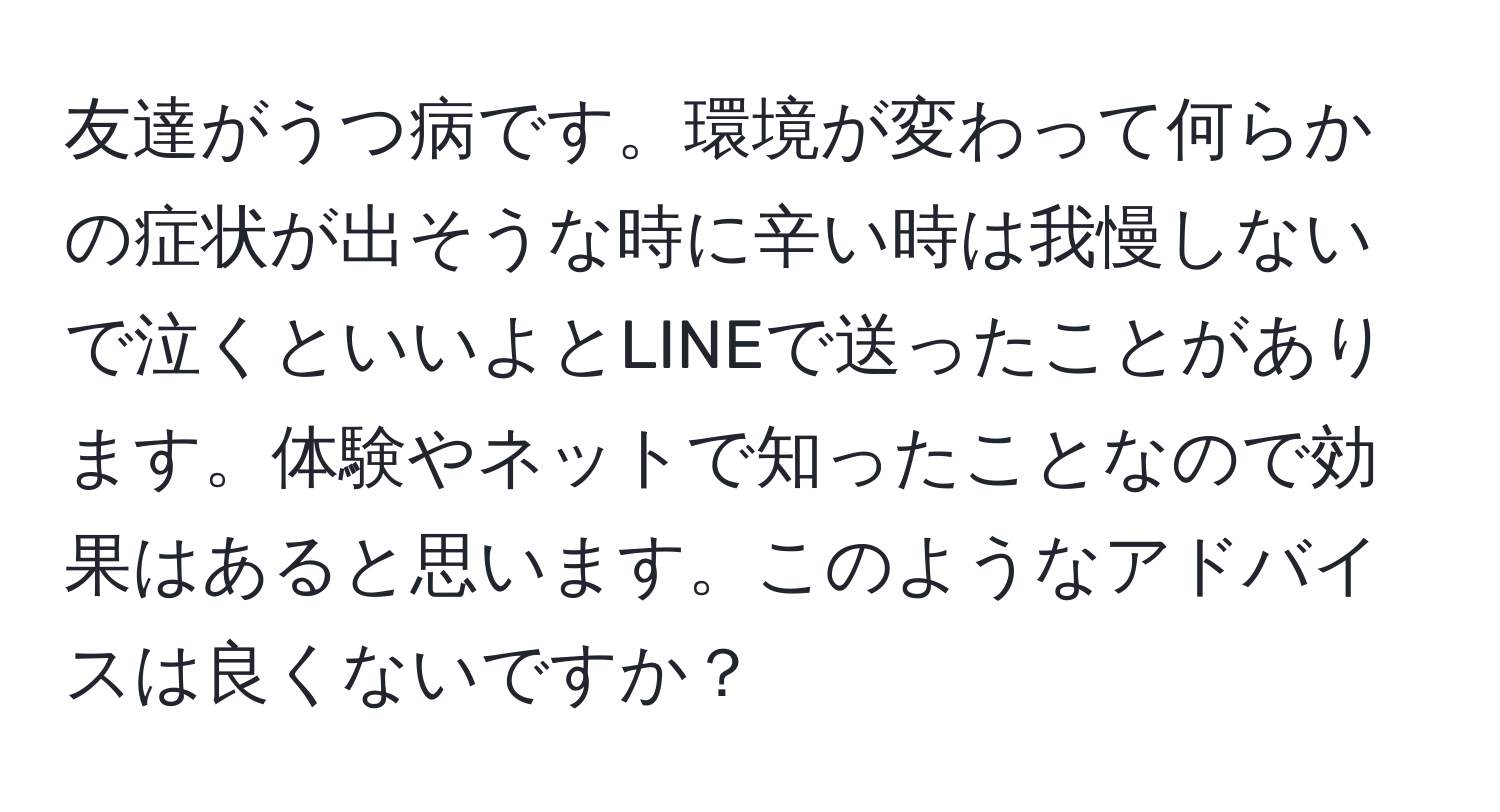 友達がうつ病です。環境が変わって何らかの症状が出そうな時に辛い時は我慢しないで泣くといいよとLINEで送ったことがあります。体験やネットで知ったことなので効果はあると思います。このようなアドバイスは良くないですか？