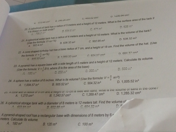 D. 1200.64cm^2
。 6/344am^2 D ∠ 40.24cm^2 C. 483.02cm^2
20. A cylindrical oil tank has a radius of 5 meters and a height of 12 meters. What is the surface area of the tank if
it is closed on both ends? B. 534.8m^2 C. 471m^2 D. 628m^3
708.5m^3
21. A cylindrical water tank has a radius of 4 meters and a height of 10 meters. What is the volume of the tank?
(Use the formula V=π r^2h) B 628.32m^3 C. 502.65m^3 D 528.32m^3
5024m^3
22. A cone-shaped birthday hat has a base radius of 7 cm, and a height of 18 cm. Find the volume of the hat. (Use
the formula: V= 1/3 π r^2h) B. 1.00032cm^3 C. 924.57cm^3 D. OQA37cm^3
A 97272cm^3
23. A pyramid has a square base with a side length of 5 meters and a height of 12 meters. Calculate its volume.
(Use the formula: V= 1/3 Bh ,where B is the area of the base)
A. 100m° D. 250π° C. 300m^4 D. 500m^2
24. A sphere has a radius of 6 inches. What is its volume? (Use the formula: V= 4/3 π r^3) 1,005.52in^3
A. 1,004.57in^2 B. 905.52in^3 C. 904.32in^3 D.
25. A cone with a radius of 9 cm and a neight of 15 cm is illled with sand. What is the volume of sand in the cone
A. 1,270cm^3 B. 1,240.57cm^3 C. 1,269.47cm^3 D. 1,285.32cm^3
26. A cylindrical storage tank with a diameter of 8 meters is 12 meters tall. Find the volume of
6/12 m^3 B. 602.88m^3 C. 604.32m^3 D. B
A pyramid-shaped roof has a rectangular base with dimensions of 8 meters by 6 r
meters. Calculate its volume.
A. 160m^3 B. 120m^3 C. 100m^3