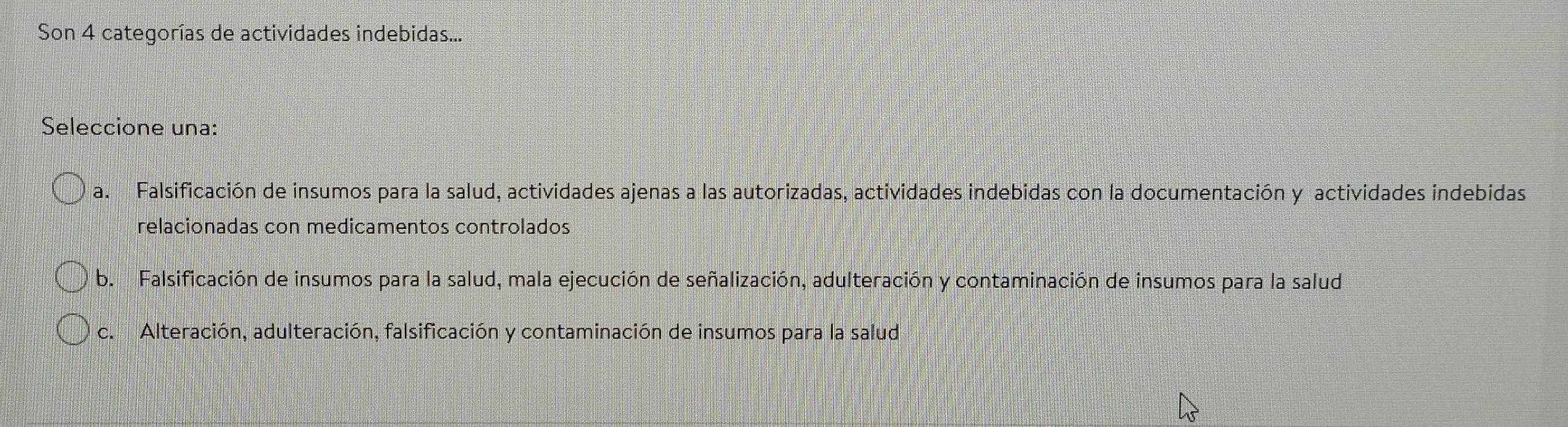 Son 4 categorías de actividades indebidas...
Seleccione una:
a. Falsificación de insumos para la salud, actividades ajenas a las autorizadas, actividades indebidas con la documentación y actividades indebidas
relacionadas con medicamentos controlados
b. Falsificación de insumos para la salud, mala ejecución de señalización, adulteración y contaminación de insumos para la salud
c. Alteración, adulteración, falsificación y contaminación de insumos para la salud