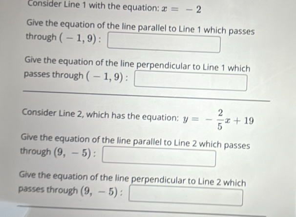 Consider Line 1 with the equation: x=-2
Give the equation of the line parallel to Line 1 which passes 
through (-1,9)
Give the equation of the line perpendicular to Line 1 which 
passes through (-1,9) : 
Consider Line 2, which has the equation: y=- 2/5 x+19
Give the equation of the line parallel to Line 2 which passes 
through (9,-5) : 
Give the equation of the line perpendicular to Line 2 which 
passes through (9,-5) :