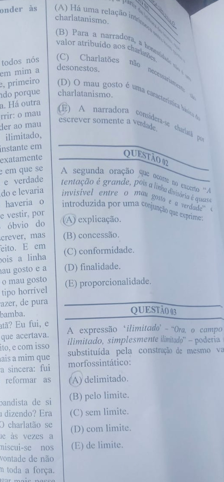 charlatanismo.
onder às A) á uma relação intrínseces ntre a
(B )  ara a narradora, a honestidad   
valor atribuído aos charlatões.
em mim a
desonestos.
todos nós (C) Charlatões não necessariamente 
do porque charlatanismo.
e, primeiro D) O mau gosto é uma característica básica d
a. Há outra
rrir: o mau
E) A narradora considera-se charlatã por
der ao mau
escrever somente a verdade.
ilimitado,
instante em
exatamente
QUESTÃO 02
e em que se A segunda oração que ocorre no excerto 'A
e verdade tentação é grande, pois a linha divisória é quase
do e levaria invisivel entre o mau gosto e a verdade” (
haveria o  introduzida por uma conjunção que exprime:
e vestir, por
óbvio do A) explicação.
crever,mas (B) concessão.
eito. E em
ois a linha (C) conformidade.
au gosto e a (D) finalidade.
o mau gosto
tipo horrível (E) proporcionalidade.
azer, de pura
bamba.
QUESTÃO 03
atã? Eu fui, e
A expressão ‘ilimitado’ - 'Ora, o campo
que acertava. ilimitado, simplesmente ilimitado'' - poderia
ito, e com isso
ais a mim que substituída pela construção de mesmo va
a sincera: fui morfossintático:
reformar as (A) delimitado.
bandista de si (B) pelo limite.
dizendo? Era (C) sem limite.
O charlatão se
de às vezes a (D) com limite.
miscui-se nos (E) de limite.
vontade de não
m toda a força.