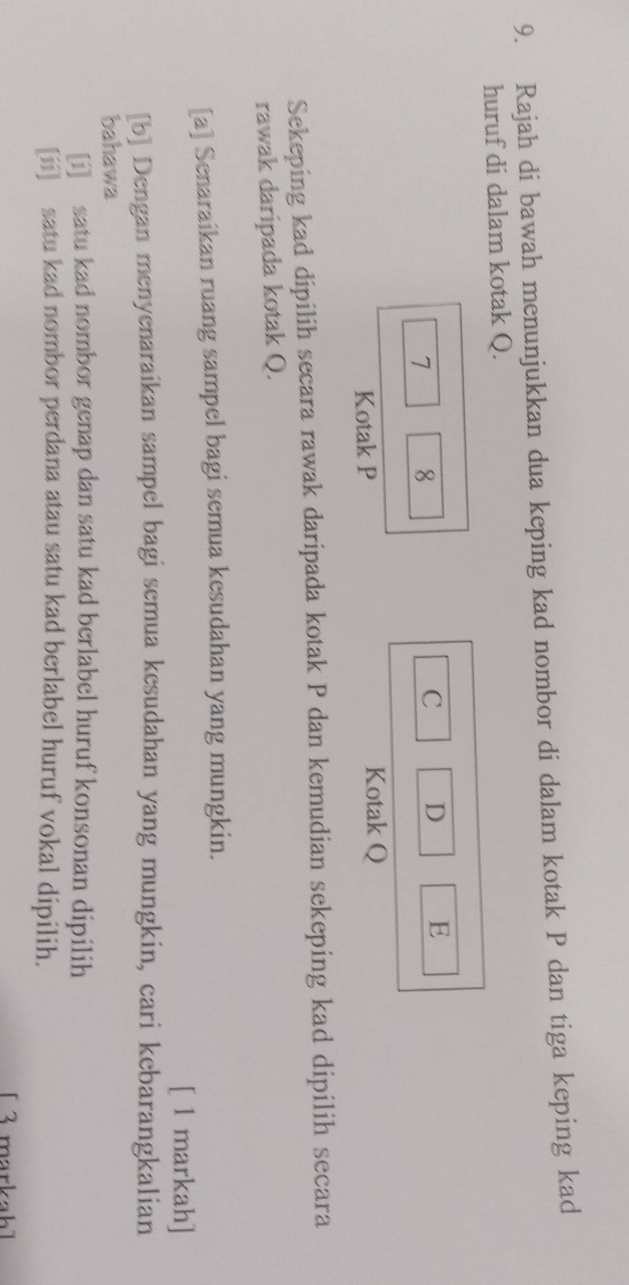 Rajah di bawah menunjukkan dua keping kad nombor di dalam kotak P dan tiga keping kad 
huruf di dalam kotak Q.
7
8
C 
D 
E 
Kotak P
Kotak Q
Sekeping kad dipilih secara rawak daripada kotak P dan kemudian sekeping kad dipilih secara 
rawak daripada kotak Q. 
[a] Senaraikan ruang sampel bagi semua kesudahan yang mungkin. 
[ 1 markah] 
[b] Dengan menyenaraikan sampel bagi semua kesudahan yang mungkin, cari kebarangkalian 
bahawa 
[i] satu kad nombor genap dan satu kad berlabel huruf konsonan dipilih 
[ii] satu kad nombor perdana atau satu kad berlabel huruf vokal dipilih. 
[ 3 markah]